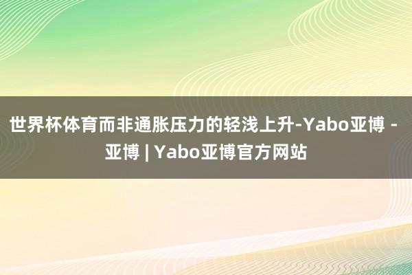 世界杯体育而非通胀压力的轻浅上升-Yabo亚博 - 亚博 | Yabo亚博官方网站
