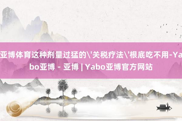 亚博体育这种剂量过猛的'关税疗法'根底吃不用-Yabo亚博 - 亚博 | Yabo亚博官方网站