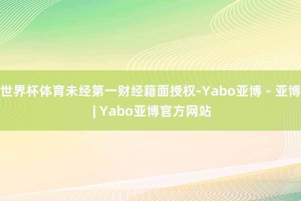 世界杯体育未经第一财经籍面授权-Yabo亚博 - 亚博 | Yabo亚博官方网站