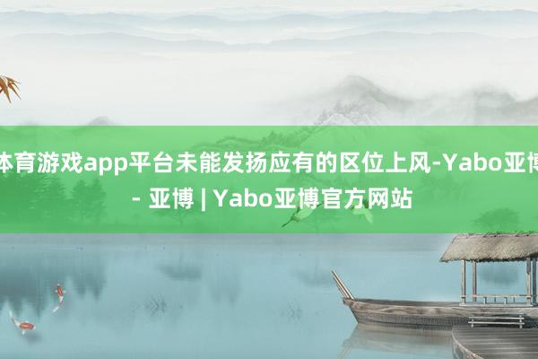 体育游戏app平台未能发扬应有的区位上风-Yabo亚博 - 亚博 | Yabo亚博官方网站