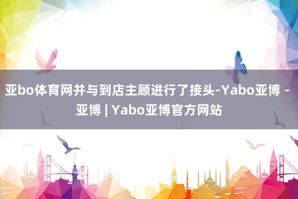 亚bo体育网并与到店主顾进行了接头-Yabo亚博 - 亚博 | Yabo亚博官方网站