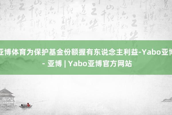 亚博体育为保护基金份额握有东说念主利益-Yabo亚博 - 亚博 | Yabo亚博官方网站