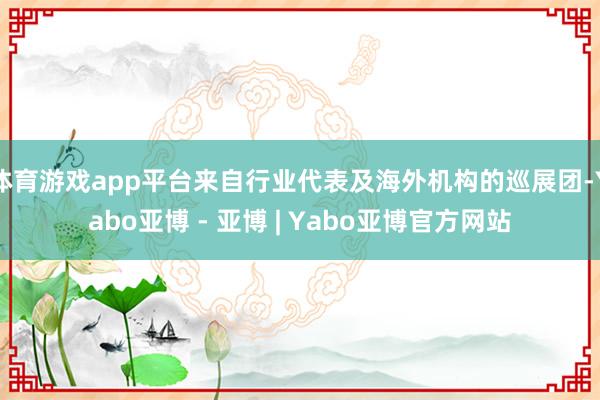 体育游戏app平台来自行业代表及海外机构的巡展团-Yabo亚博 - 亚博 | Yabo亚博官方网站