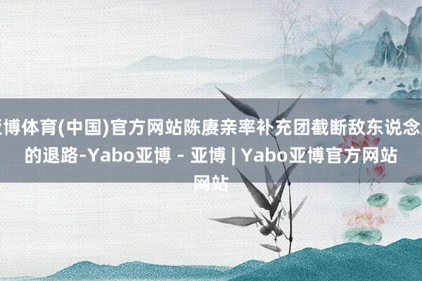 亚博体育(中国)官方网站陈赓亲率补充团截断敌东说念主的退路-Yabo亚博 - 亚博 | Yabo亚博官方网站