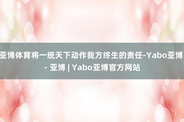亚博体育将一统天下动作我方终生的责任-Yabo亚博 - 亚博 | Yabo亚博官方网站