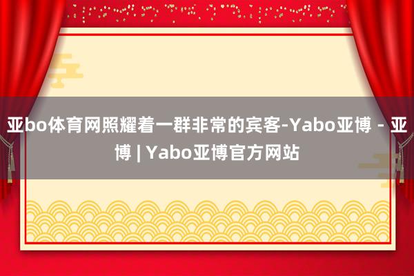 亚bo体育网照耀着一群非常的宾客-Yabo亚博 - 亚博 | Yabo亚博官方网站