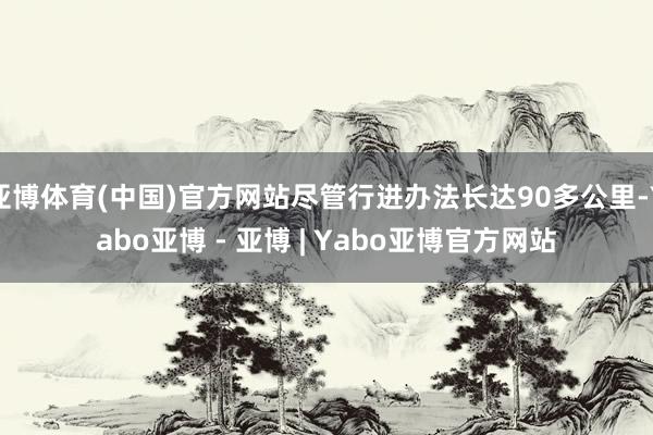 亚博体育(中国)官方网站尽管行进办法长达90多公里-Yabo亚博 - 亚博 | Yabo亚博官方网站