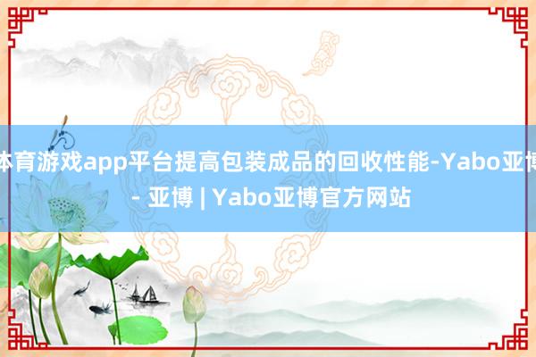 体育游戏app平台提高包装成品的回收性能-Yabo亚博 - 亚博 | Yabo亚博官方网站