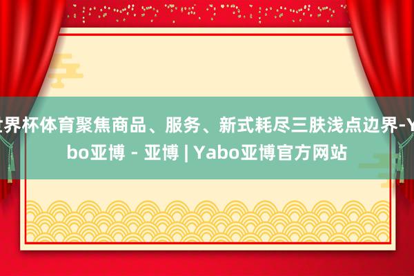 世界杯体育聚焦商品、服务、新式耗尽三肤浅点边界-Yabo亚博 - 亚博 | Yabo亚博官方网站