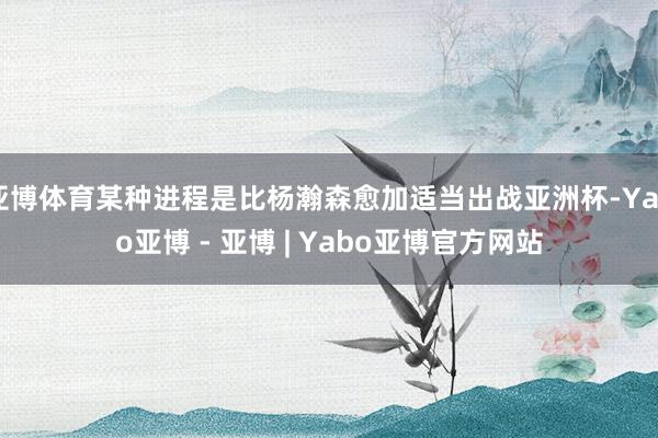 亚博体育某种进程是比杨瀚森愈加适当出战亚洲杯-Yabo亚博 - 亚博 | Yabo亚博官方网站