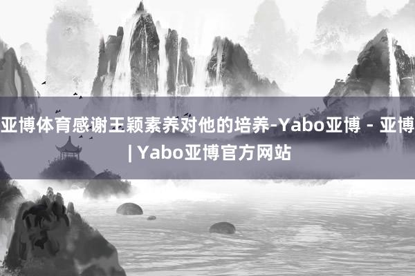 亚博体育感谢王颖素养对他的培养-Yabo亚博 - 亚博 | Yabo亚博官方网站