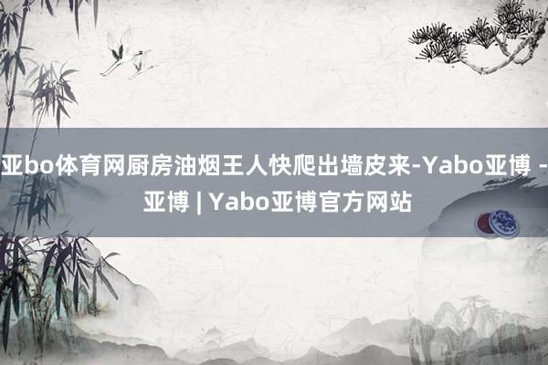亚bo体育网厨房油烟王人快爬出墙皮来-Yabo亚博 - 亚博 | Yabo亚博官方网站