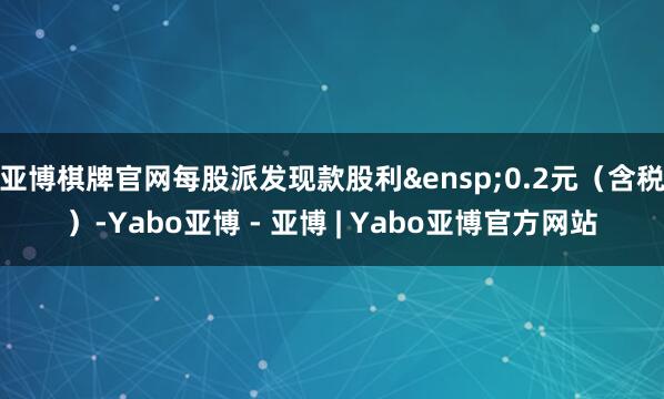 亚博棋牌官网每股派发现款股利&ensp;0.2元（含税）-Yabo亚博 - 亚博 | Yabo亚博官方网站