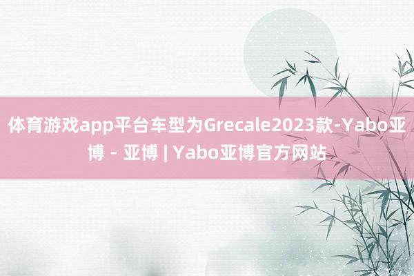 体育游戏app平台车型为Grecale2023款-Yabo亚博 - 亚博 | Yabo亚博官方网站
