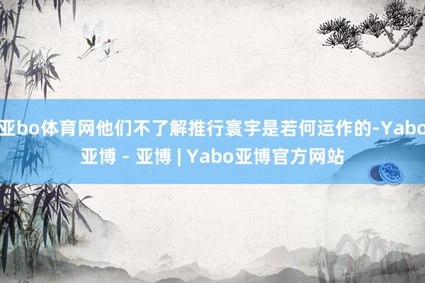 亚bo体育网他们不了解推行寰宇是若何运作的-Yabo亚博 - 亚博 | Yabo亚博官方网站