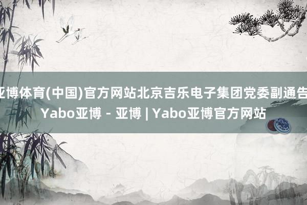 亚博体育(中国)官方网站北京吉乐电子集团党委副通告-Yabo亚博 - 亚博 | Yabo亚博官方网站