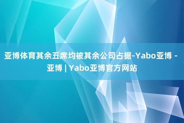 亚博体育其余五席均被其余公司占据-Yabo亚博 - 亚博 | Yabo亚博官方网站