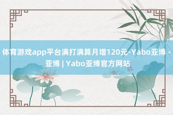 体育游戏app平台满打满算月增120元-Yabo亚博 - 亚博 | Yabo亚博官方网站