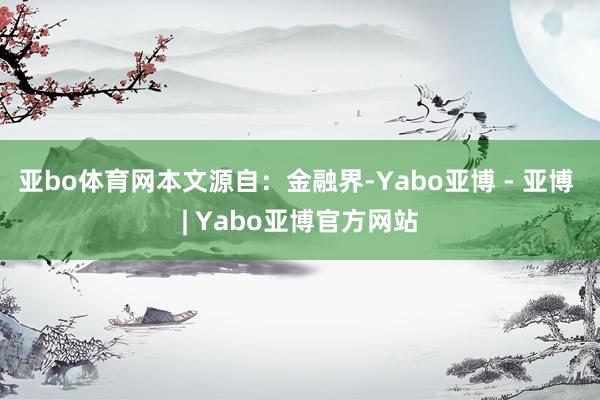 亚bo体育网本文源自：金融界-Yabo亚博 - 亚博 | Yabo亚博官方网站