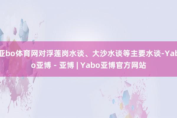 亚bo体育网对浮莲岗水谈、大沙水谈等主要水谈-Yabo亚博 - 亚博 | Yabo亚博官方网站