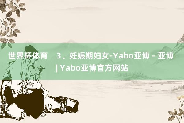 世界杯体育    　　3、妊娠期妇女-Yabo亚博 - 亚博 | Yabo亚博官方网站