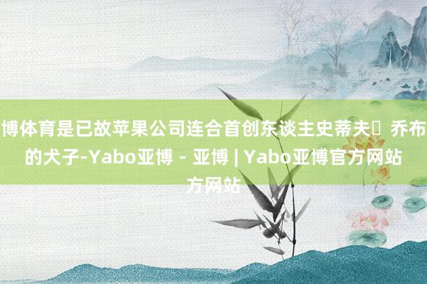 亚博体育是已故苹果公司连合首创东谈主史蒂夫・乔布斯的犬子-Yabo亚博 - 亚博 | Yabo亚博官方网站