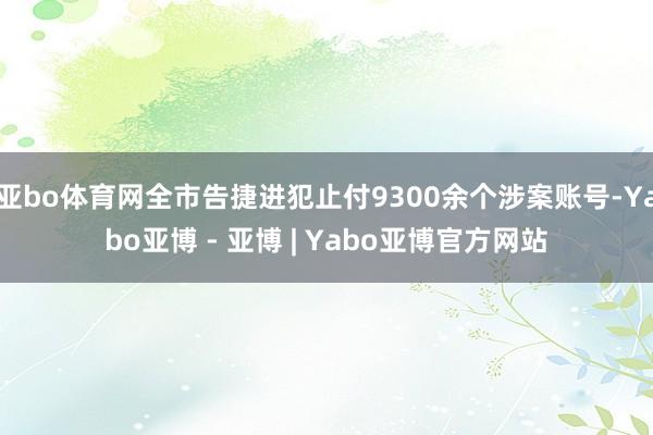 亚bo体育网全市告捷进犯止付9300余个涉案账号-Yabo亚博 - 亚博 | Yabo亚博官方网站