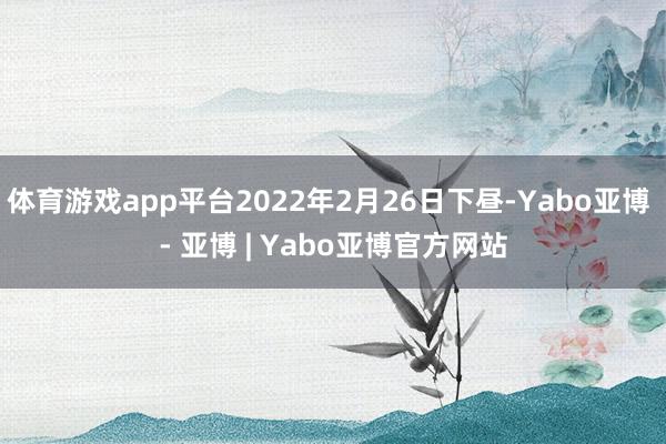 体育游戏app平台2022年2月26日下昼-Yabo亚博 - 亚博 | Yabo亚博官方网站