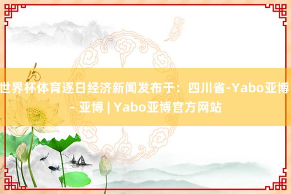 世界杯体育逐日经济新闻发布于：四川省-Yabo亚博 - 亚博 | Yabo亚博官方网站
