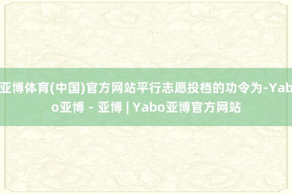 亚博体育(中国)官方网站平行志愿投档的功令为-Yabo亚博 - 亚博 | Yabo亚博官方网站