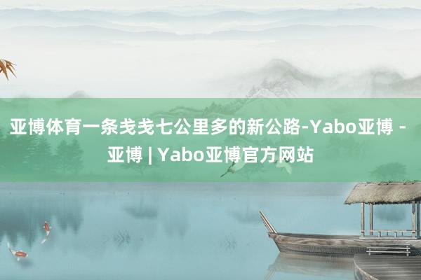 亚博体育一条戋戋七公里多的新公路-Yabo亚博 - 亚博 | Yabo亚博官方网站