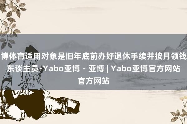 亚博体育适用对象是旧年底前办好退休手续并按月领钱的东谈主员-Yabo亚博 - 亚博 | Yabo亚博官方网站