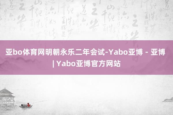 亚bo体育网明朝永乐二年会试-Yabo亚博 - 亚博 | Yabo亚博官方网站