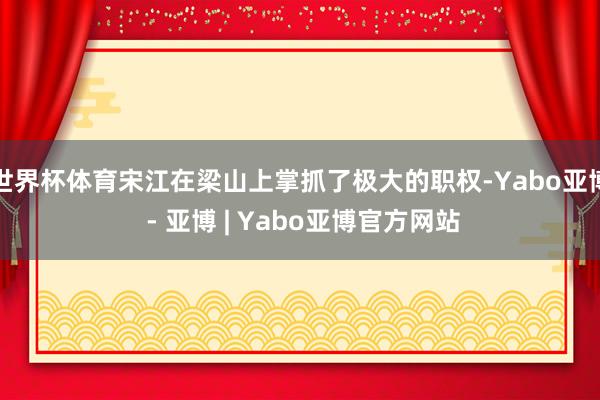 世界杯体育宋江在梁山上掌抓了极大的职权-Yabo亚博 - 亚博 | Yabo亚博官方网站