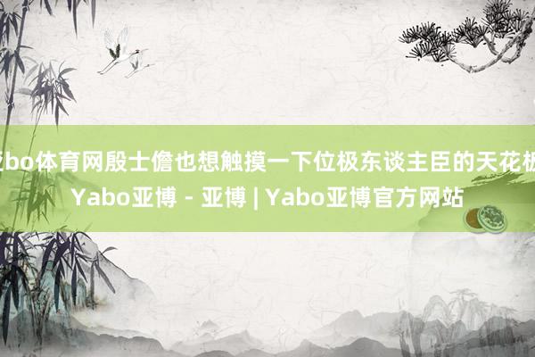 亚bo体育网殷士儋也想触摸一下位极东谈主臣的天花板-Yabo亚博 - 亚博 | Yabo亚博官方网站