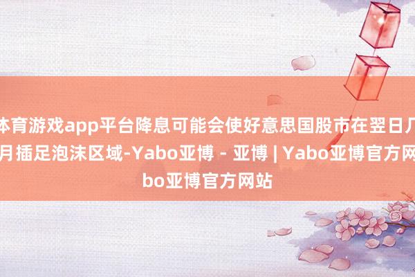 体育游戏app平台降息可能会使好意思国股市在翌日几个月插足泡沫区域-Yabo亚博 - 亚博 | Yabo亚博官方网站