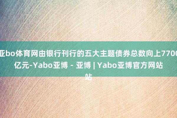 亚bo体育网由银行刊行的五大主题债券总数向上7700亿元-Yabo亚博 - 亚博 | Yabo亚博官方网站