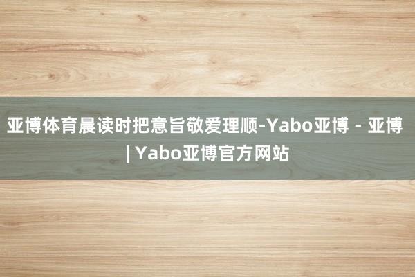 亚博体育晨读时把意旨敬爱理顺-Yabo亚博 - 亚博 | Yabo亚博官方网站