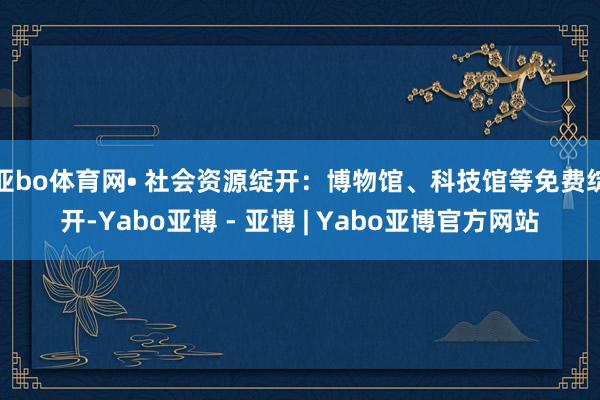 亚bo体育网• 社会资源绽开：博物馆、科技馆等免费绽开-Yabo亚博 - 亚博 | Yabo亚博官方网站