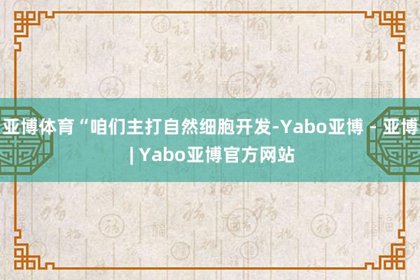亚博体育“咱们主打自然细胞开发-Yabo亚博 - 亚博 | Yabo亚博官方网站