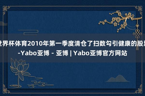 世界杯体育2010年第一季度清仓了扫数勾引健康的股票-Yabo亚博 - 亚博 | Yabo亚博官方网站