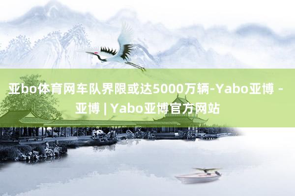 亚bo体育网车队界限或达5000万辆-Yabo亚博 - 亚博 | Yabo亚博官方网站
