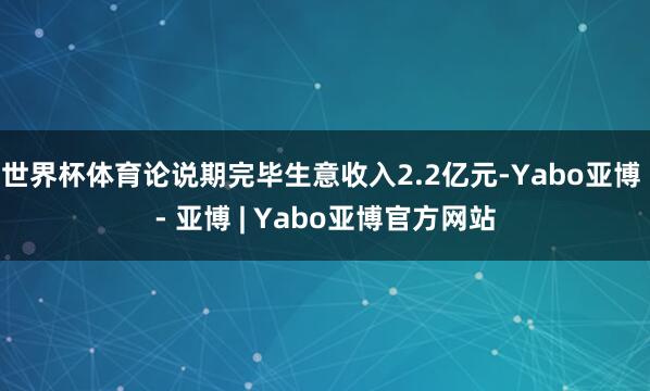 世界杯体育论说期完毕生意收入2.2亿元-Yabo亚博 - 亚博 | Yabo亚博官方网站