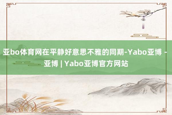 亚bo体育网在平静好意思不雅的同期-Yabo亚博 - 亚博 | Yabo亚博官方网站