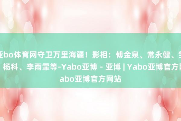 亚bo体育网守卫万里海疆！影相：傅金泉、常永健、邹柠、杨科、李雨霏等-Yabo亚博 - 亚博 | Yabo亚博官方网站