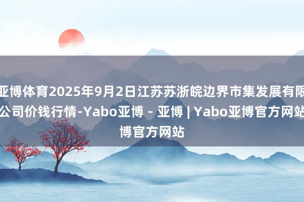 亚博体育2025年9月2日江苏苏浙皖边界市集发展有限公司价钱行情-Yabo亚博 - 亚博 | Yabo亚博官方网站