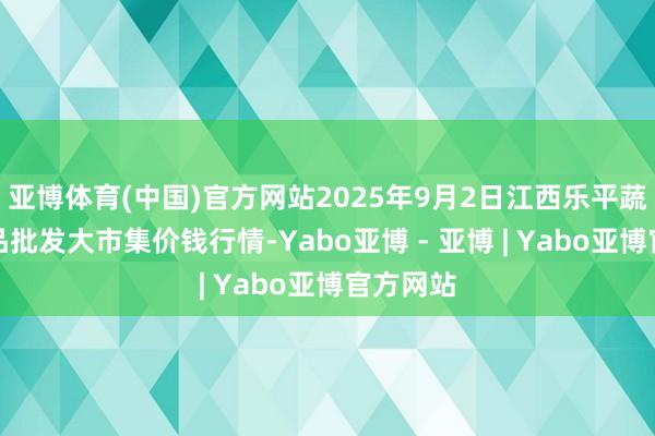 亚博体育(中国)官方网站2025年9月2日江西乐平蔬菜农居品批发大市集价钱行情-Yabo亚博 - 亚博 | Yabo亚博官方网站