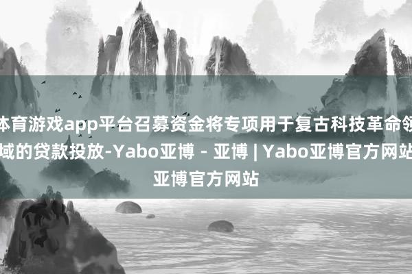 体育游戏app平台召募资金将专项用于复古科技革命领域的贷款投放-Yabo亚博 - 亚博 | Yabo亚博官方网站