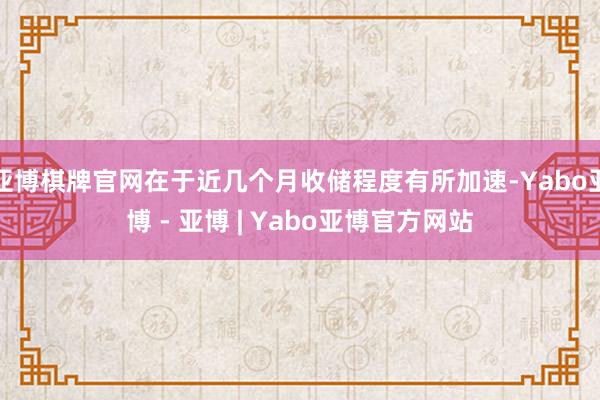 亚博棋牌官网在于近几个月收储程度有所加速-Yabo亚博 - 亚博 | Yabo亚博官方网站