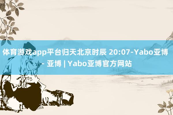 体育游戏app平台归天北京时辰 20:07-Yabo亚博 - 亚博 | Yabo亚博官方网站